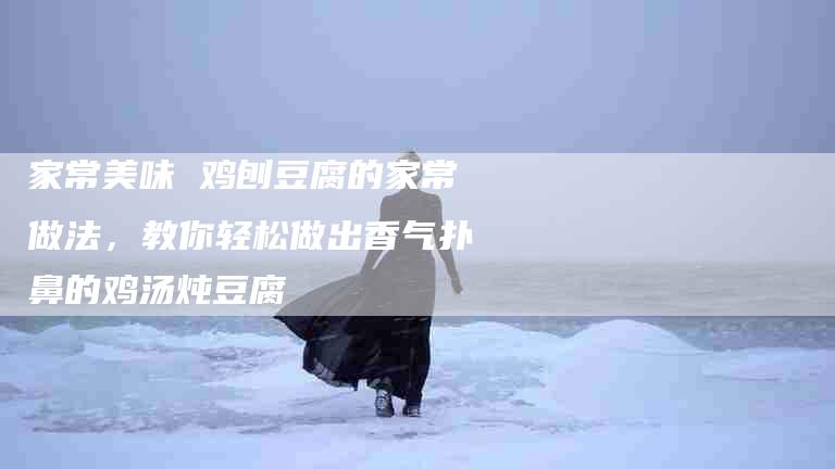 家常美味 鸡刨豆腐的家常做法,教你轻松做出香气扑鼻的鸡汤炖豆腐-住家保姆月嫂服务_家政保洁钟点工家政服务_速上门月嫂网首页
