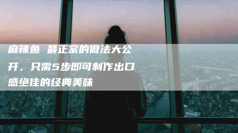麻辣鱼 最正宗的做法大公开，只需5步即可制作出口感绝佳的经典美味