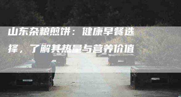 山东杂粮煎饼：健康早餐选择，了解其热量与营养价值-住家保姆月嫂服务_家政保洁钟点工家政服务_速上门月嫂网首页