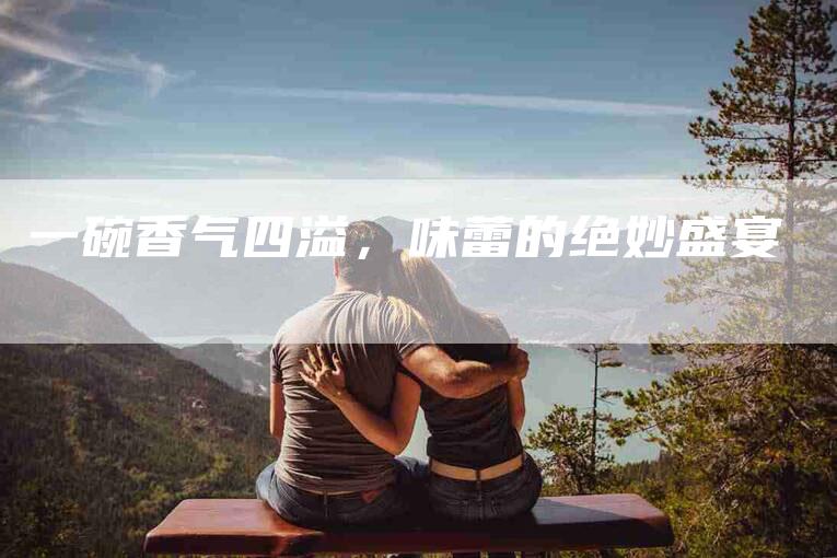 一碗香气四溢，味蕾的绝妙盛宴-住家保姆月嫂服务_家政保洁钟点工家政服务_速上门月嫂网首页