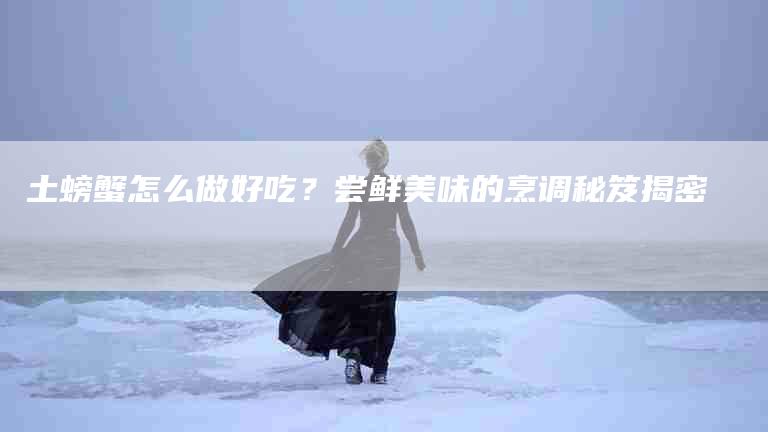 土螃蟹怎么做好吃？尝鲜美味的烹调秘笈揭密-住家保姆月嫂服务_家政保洁钟点工家政服务_速上门月嫂网首页