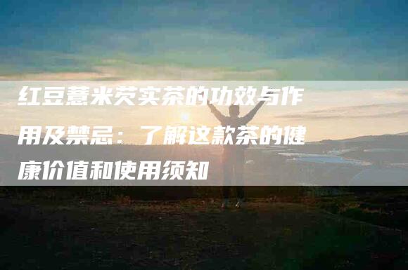 红豆薏米芡实茶的功效与作用及禁忌：了解这款茶的健康价值和使用须知