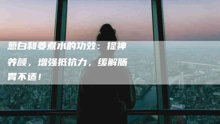 葱白和姜煮水的功效：提神养颜，增强抵抗力，缓解肠胃不适！