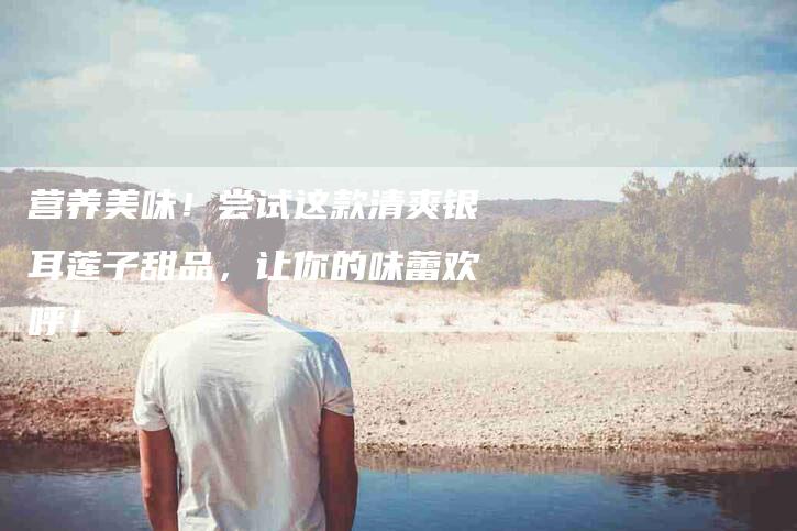 营养美味！尝试这款清爽银耳莲子甜品，让你的味蕾欢呼！-住家保姆月嫂服务_家政保洁钟点工家政服务_速上门月嫂网首页