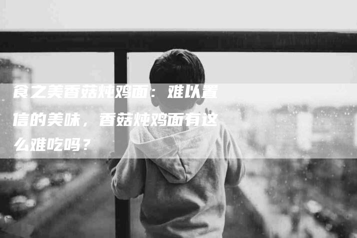 食之美香菇炖鸡面：难以置信的美味，香菇炖鸡面有这么难吃吗？