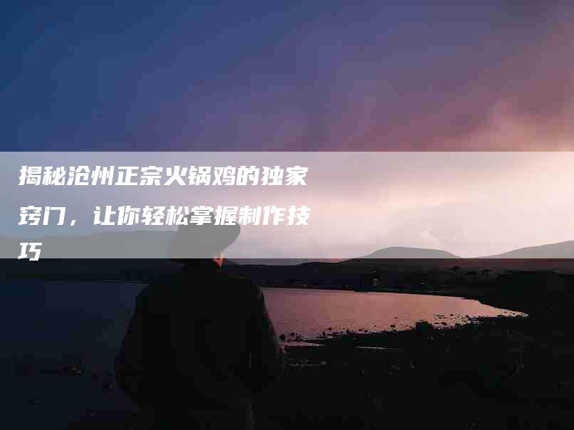揭秘沧州正宗火锅鸡的独家窍门，让你轻松掌握制作技巧
