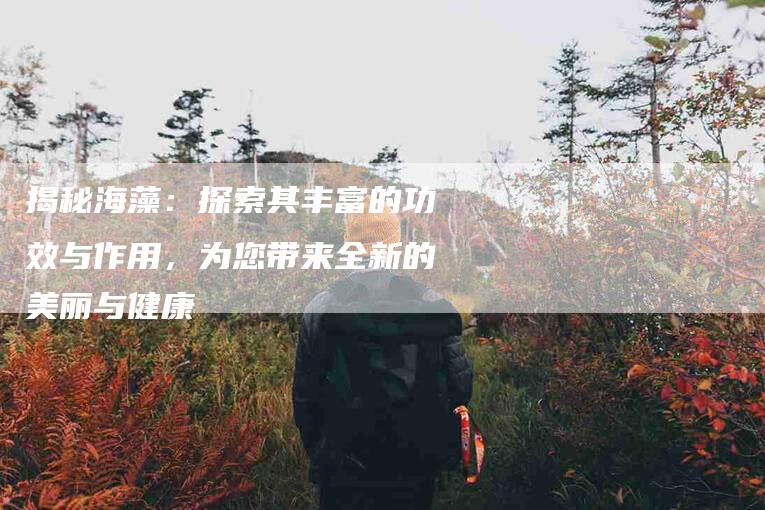 揭秘海藻：探索其丰富的功效与作用，为您带来全新的美丽与健康-住家保姆月嫂服务_家政保洁钟点工家政服务_速上门月嫂网首页