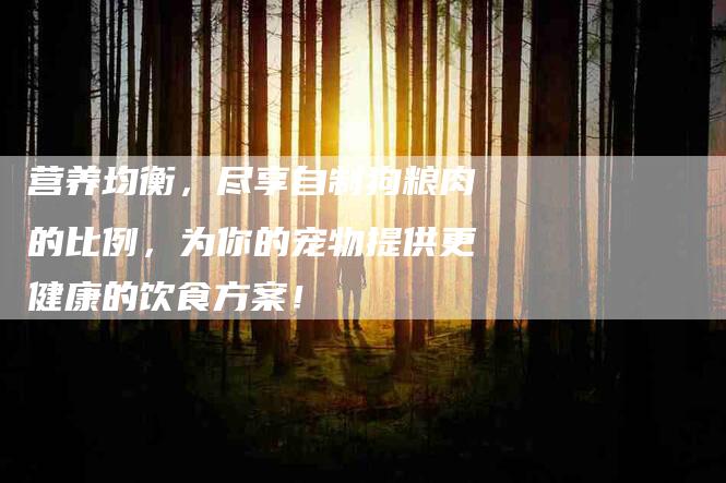 营养均衡，尽享自制狗粮肉的比例，为你的宠物提供更健康的饮食方案！