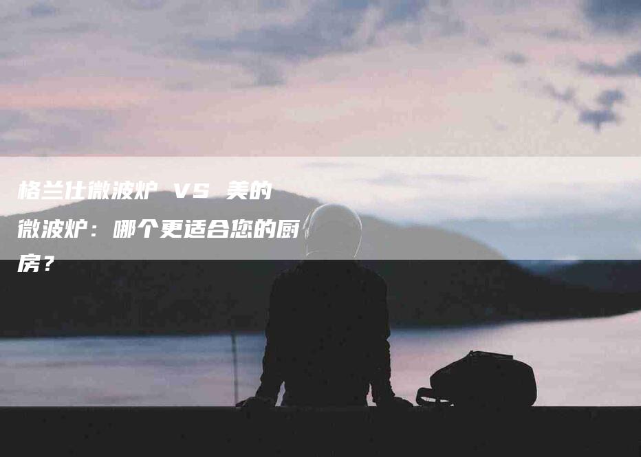 格兰仕微波炉 VS 美的微波炉：哪个更适合您的厨房？