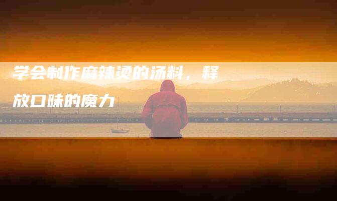 学会制作麻辣烫的汤料，释放口味的魔力-住家保姆月嫂服务_家政保洁钟点工家政服务_速上门月嫂网首页