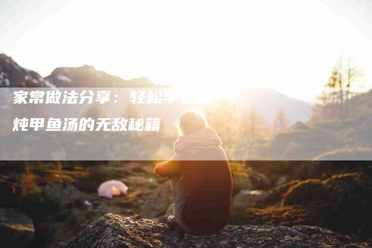 家常做法分享：轻松学会清炖甲鱼汤的无敌秘籍-住家保姆月嫂服务_家政保洁钟点工家政服务_速上门月嫂网首页