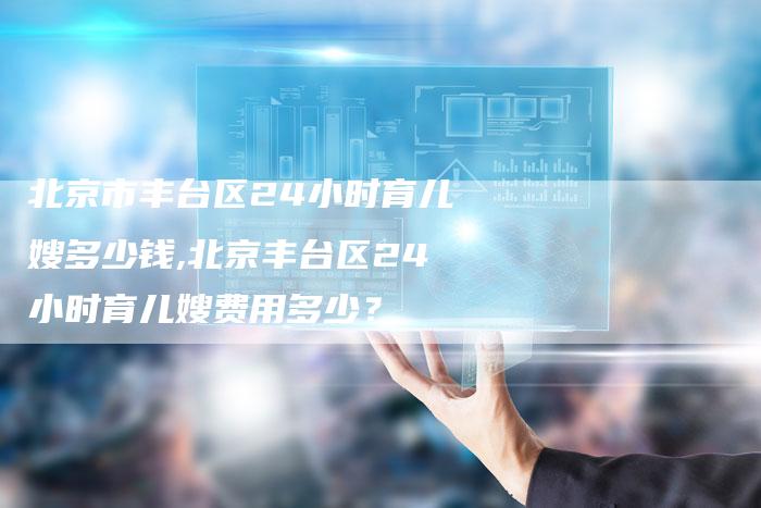 北京市丰台区24小时育儿嫂多少钱,北京丰台区24小时育儿嫂费用多少？