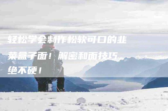 轻松学会制作松软可口的韭菜盒子面！解密和面技巧，绝不硬！-住家保姆月嫂服务_家政保洁钟点工家政服务_速上门月嫂网首页