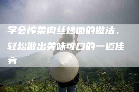 学会榨菜肉丝炒面的做法，轻松做出美味可口的一道佳肴-住家保姆月嫂服务_家政保洁钟点工家政服务_速上门月嫂网首页