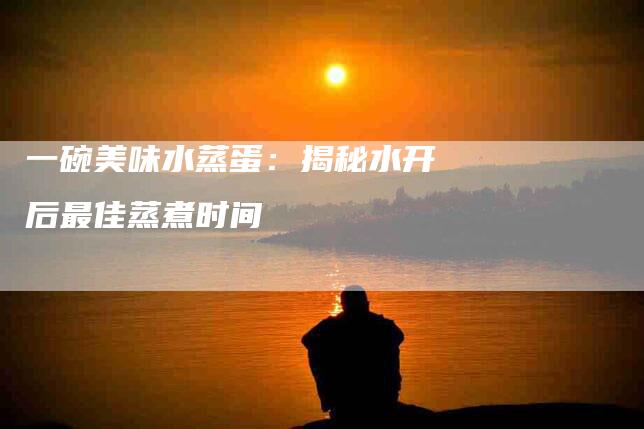 一碗美味水蒸蛋：揭秘水开后最佳蒸煮时间-住家保姆月嫂服务_家政保洁钟点工家政服务_速上门月嫂网首页
