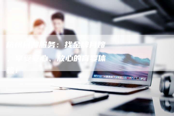 杭州月嫂服务：找金牌月嫂，享受安心、放心的育婴体验！