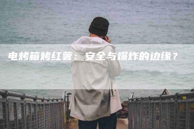 电烤箱烤红薯：安全与爆炸的边缘？