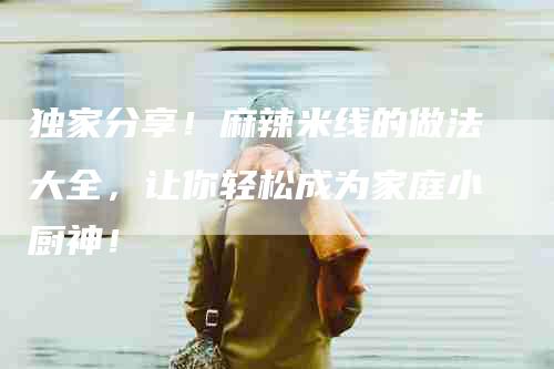独家分享！麻辣米线的做法大全，让你轻松成为家庭小厨神！