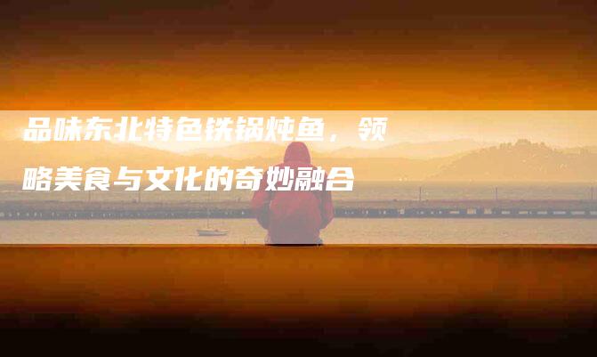 品味东北特色铁锅炖鱼，领略美食与文化的奇妙融合-住家保姆月嫂服务_家政保洁钟点工家政服务_速上门月嫂网首页