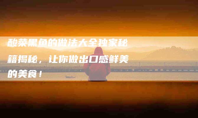 酸菜黑鱼的做法大全独家秘籍揭秘，让你做出口感鲜美的美食！-住家保姆月嫂服务_家政保洁钟点工家政服务_速上门月嫂网首页