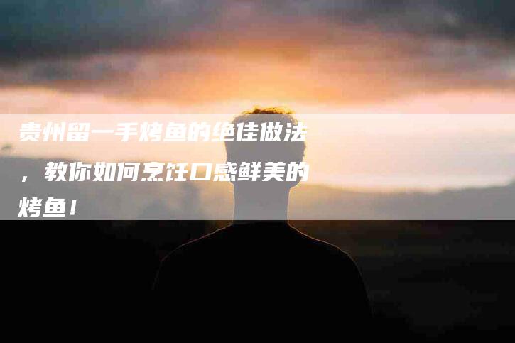 贵州留一手烤鱼的绝佳做法，教你如何烹饪口感鲜美的烤鱼！-住家保姆月嫂服务_家政保洁钟点工家政服务_速上门月嫂网首页