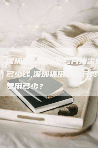 深圳市福田区报考月嫂需要多少钱,深圳福田报考月嫂费用多少？