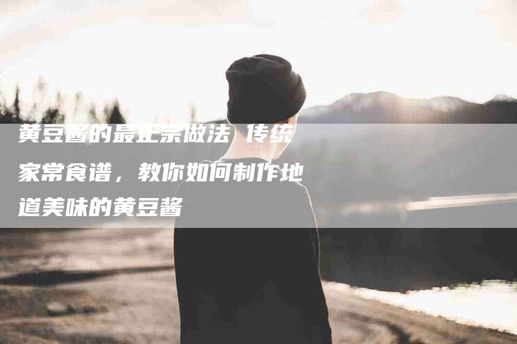 黄豆酱的最正宗做法 传统家常食谱，教你如何制作地道美味的黄豆酱