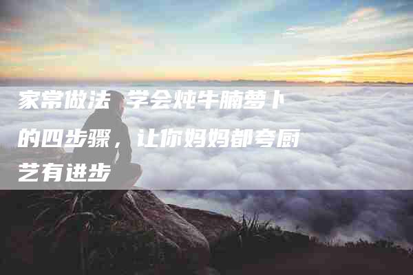 家常做法 学会炖牛腩萝卜的四步骤，让你妈妈都夸厨艺有进步-住家保姆月嫂服务_家政保洁钟点工家政服务_速上门月嫂网首页
