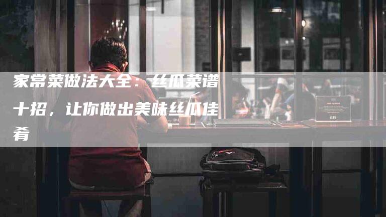 家常菜做法大全：丝瓜菜谱十招，让你做出美味丝瓜佳肴-住家保姆月嫂服务_家政保洁钟点工家政服务_速上门月嫂网首页