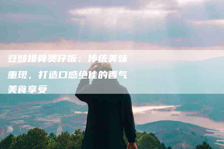 豆豉排骨煲仔饭：传统美味重现，打造口感绝佳的香气美食享受-住家保姆月嫂服务_家政保洁钟点工家政服务_速上门月嫂网首页