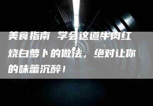 美食指南 学会这道牛肉红烧白萝卜的做法，绝对让你的味蕾沉醉！-住家保姆月嫂服务_家政保洁钟点工家政服务_速上门月嫂网首页