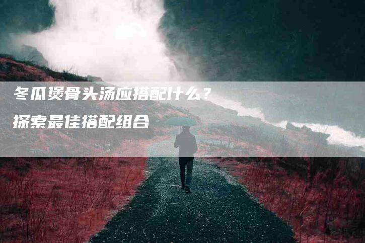 冬瓜煲骨头汤应搭配什么？探索最佳搭配组合