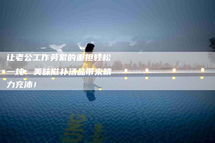 让老公工作劳累的重担轻松一炖：美味滋补汤品带来精力充沛！-住家保姆月嫂服务_家政保洁钟点工家政服务_速上门月嫂网首页