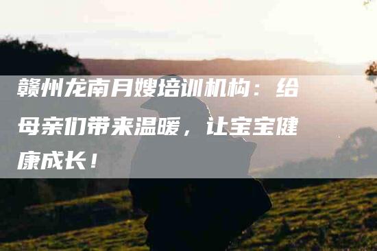 赣州龙南月嫂培训机构：给母亲们带来温暖，让宝宝健康成长！-速上门月嫂网