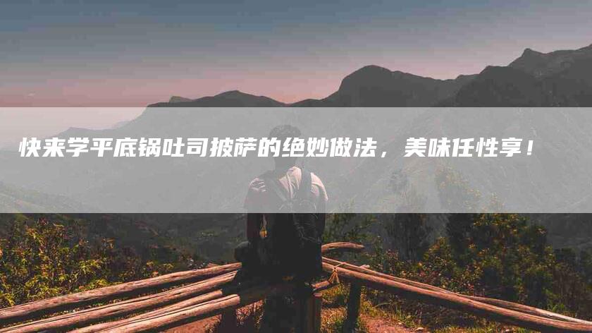 快来学平底锅吐司披萨的绝妙做法，美味任性享！-住家保姆月嫂服务_家政保洁钟点工家政服务_速上门月嫂网首页