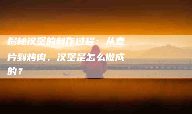 揭秘汉堡的制作过程：从麦片到烤肉，汉堡是怎么做成的？-住家保姆月嫂服务_家政保洁钟点工家政服务_速上门月嫂网首页