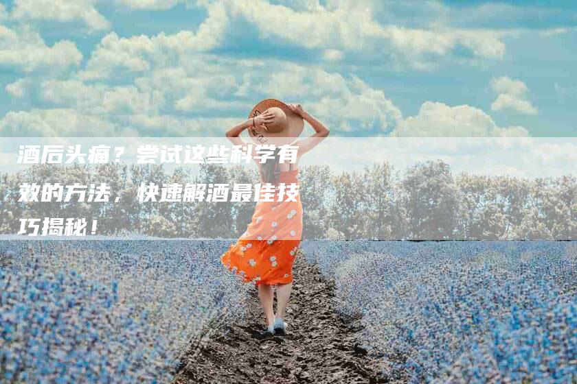 酒后头痛？尝试这些科学有效的方法，快速解酒最佳技巧揭秘！