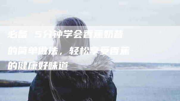 必备 5分钟学会香蕉奶昔的简单做法，轻松享受香蕉的健康好味道