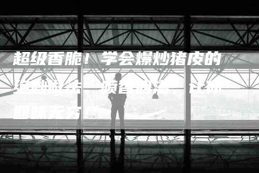 超级香脆！学会爆炒猪皮的绝妙做法，喷香四溢，让你回味无穷！