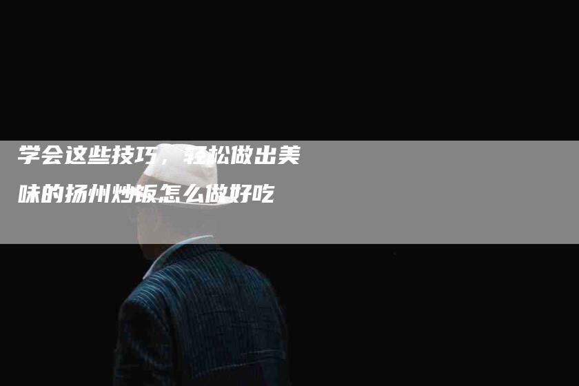 学会这些技巧，轻松做出美味的扬州炒饭怎么做好吃