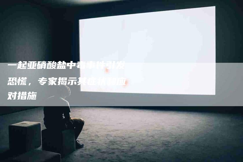一起亚硝酸盐中毒事件引发恐慌，专家揭示其症状和应对措施-住家保姆月嫂服务_家政保洁钟点工家政服务_速上门月嫂网首页