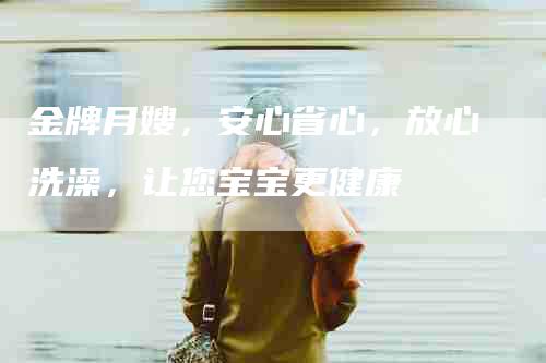 金牌月嫂，安心省心，放心洗澡，让您宝宝更健康