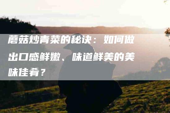 蘑菇炒青菜的秘诀：如何做出口感鲜嫩、味道鲜美的美味佳肴？-住家保姆月嫂服务_家政保洁钟点工家政服务_速上门月嫂网首页