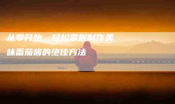 从零开始，轻松掌握制作美味番茄酱的绝佳方法-住家保姆月嫂服务_家政保洁钟点工家政服务_速上门月嫂网首页
