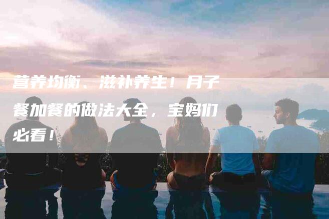 营养均衡、滋补养生！月子餐加餐的做法大全，宝妈们必看！
