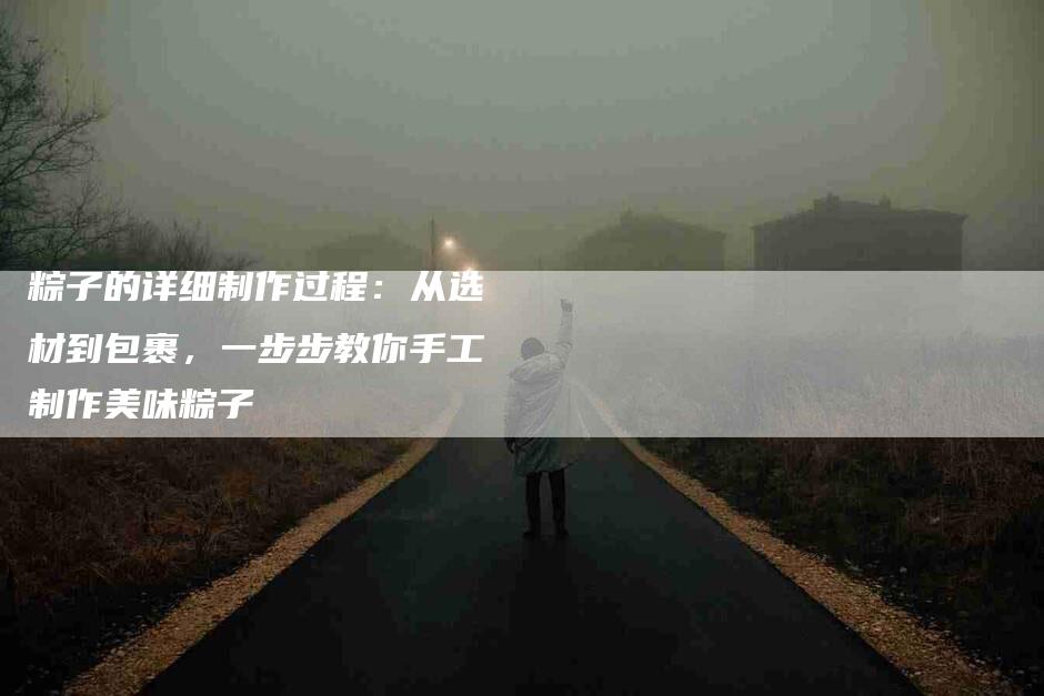 粽子的详细制作过程：从选材到包裹，一步步教你手工制作美味粽子