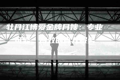 牡丹江博爱金牌月嫂：专业、可靠、高效的育儿服务-住家保姆月嫂服务_家政保洁钟点工家政服务_速上门月嫂网首页