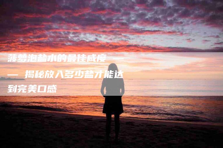 菠萝泡盐水的最佳咸度 —— 揭秘放入多少盐才能达到完美口感-住家保姆月嫂服务_家政保洁钟点工家政服务_速上门月嫂网首页