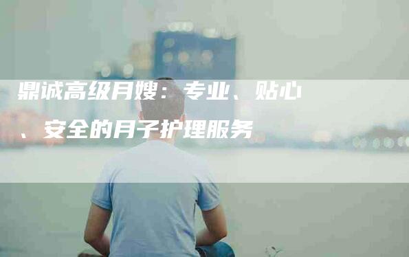 鼎诚高级月嫂：专业、贴心、安全的月子护理服务-速上门月嫂网