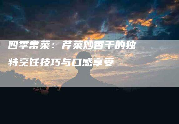 四季常菜：芹菜炒香干的独特烹饪技巧与口感享受